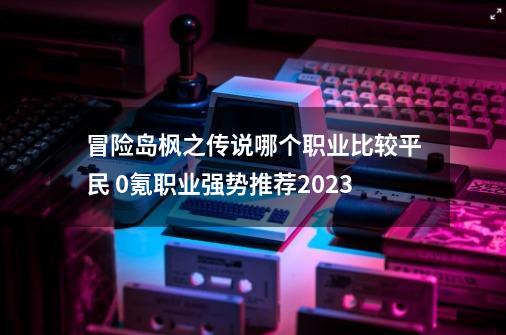 冒险岛枫之传说哪个职业比较平民 0氪职业强势推荐2023-第1张-游戏资讯-一震网