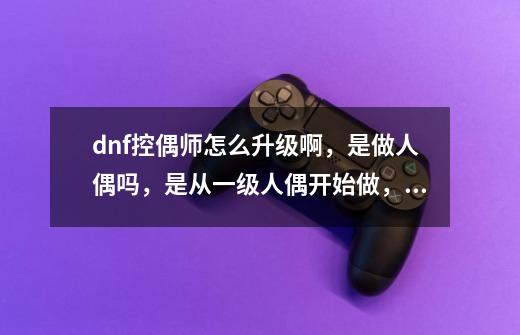 dnf控偶师怎么升级啊，是做人偶吗，是从一级人偶开始做，不停做符合自己等级的人偶升到满级吗？_dnf副职业控偶师多少级满级-第1张-游戏资讯-一震网