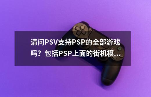 请问PSV支持PSP的全部游戏吗？包括PSP上面的街机模拟器,GBA模拟器...-第1张-游戏资讯-一震网