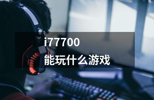 i77700能玩什么游戏-第1张-游戏资讯-一震网