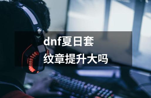 dnf夏日套纹章提升大吗-第1张-游戏资讯-一震网