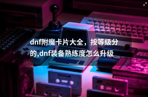 dnf附魔卡片大全，按等级分的,dnf装备熟练度怎么升级-第1张-游戏资讯-一震网