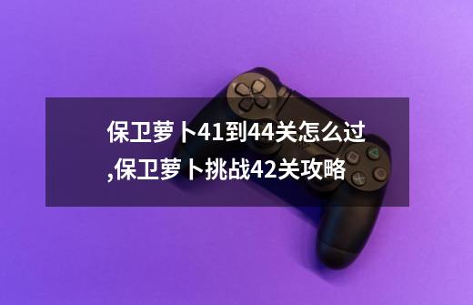 保卫萝卜41到44关怎么过,保卫萝卜挑战42关攻略-第1张-游戏资讯-一震网