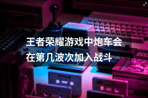 王者荣耀游戏中炮车会在第几波次加入战斗-第1张-游戏资讯-一震网