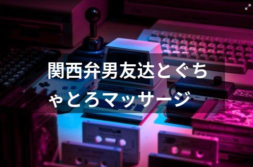 関西弁男友达とぐちゃとろマッサージ-第1张-游戏资讯-一震网