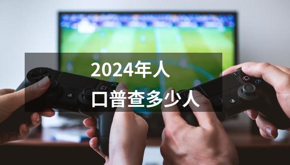 2024年人口普查多少人-第1张-游戏资讯-一震网