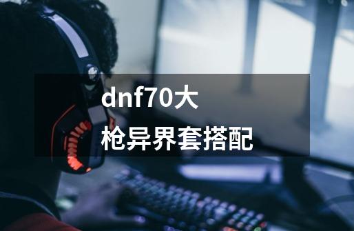 dnf70大枪异界套搭配-第1张-游戏资讯-一震网