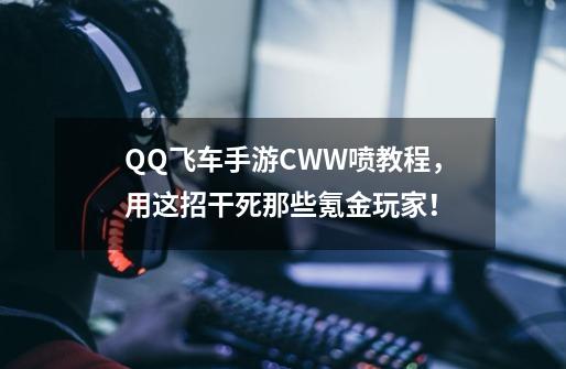 QQ飞车手游CWW喷教程，用这招干死那些氪金玩家！-第1张-游戏资讯-一震网