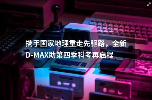 携手国家地理重走先驱路，全新D-MAX助第四季科考再启程-第1张-游戏资讯-一震网