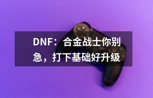 DNF：合金战士你别急，打下基础好升级-第1张-游戏资讯-一震网