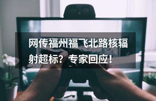 网传福州福飞北路核辐射超标？专家回应！-第1张-游戏资讯-一震网