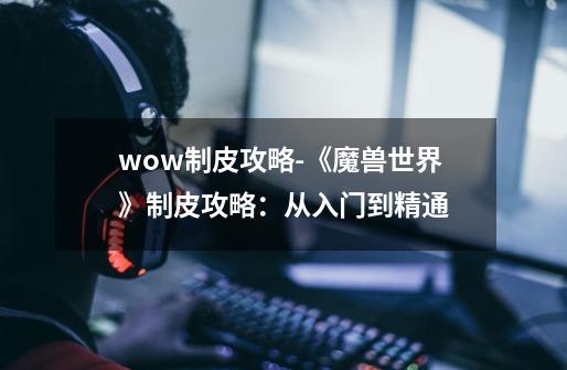 wow制皮攻略-《魔兽世界》制皮攻略：从入门到精通-第1张-游戏资讯-一震网