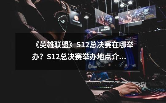 《英雄联盟》S12总决赛在哪举办？S12总决赛举办地点介绍_s12总决赛在哪个城市举-第1张-游戏资讯-一震网