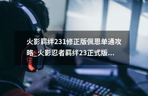 火影羁绊2.3.1修正版佩恩单通攻略_火影忍者羁绊23正式版怎么玩-第1张-游戏资讯-一震网