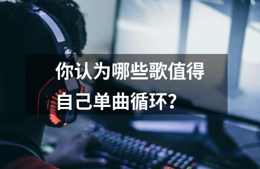 你认为哪些歌值得自己单曲循环？-第1张-游戏资讯-一震网