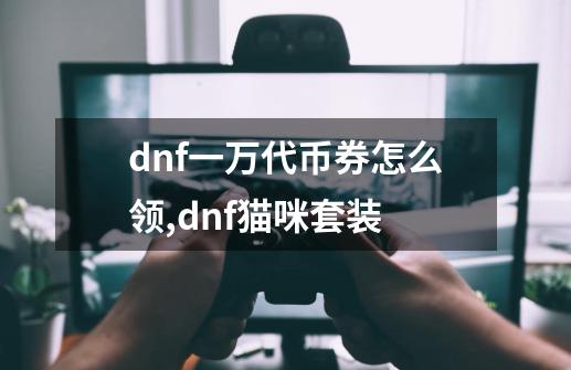 dnf一万代币券怎么领,dnf猫咪套装-第1张-游戏资讯-一震网