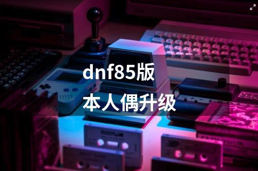 dnf85版本人偶升级-第1张-游戏资讯-一震网