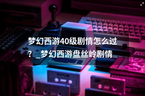 梦幻西游40级剧情怎么过？_梦幻西游盘丝岭剧情-第1张-游戏资讯-一震网