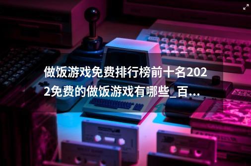 做饭游戏免费排行榜前十名2022免费的做饭游戏有哪些_百度知 ...-第1张-游戏资讯-一震网