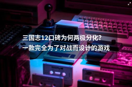 三国志12口碑为何两极分化？一款完全为了对战而设计的游戏-第1张-游戏资讯-一震网