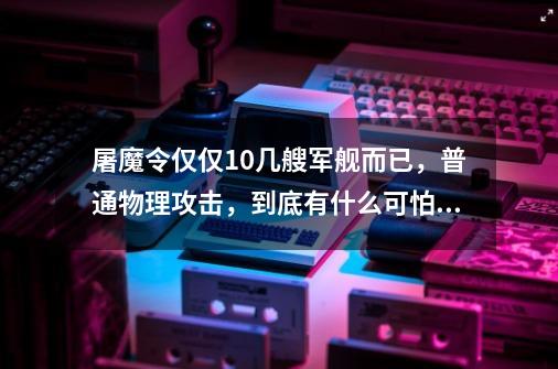 屠魔令仅仅10几艘军舰而已，普通物理攻击，到底有什么可怕的-第1张-游戏资讯-一震网