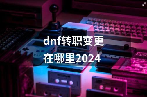 dnf转职变更在哪里2024-第1张-游戏资讯-一震网