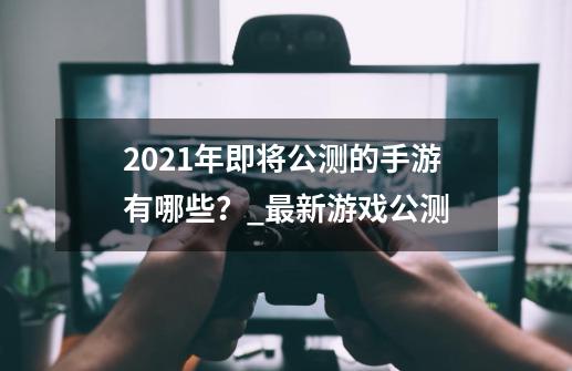 2021年即将公测的手游有哪些？_最新游戏公测-第1张-游戏资讯-一震网