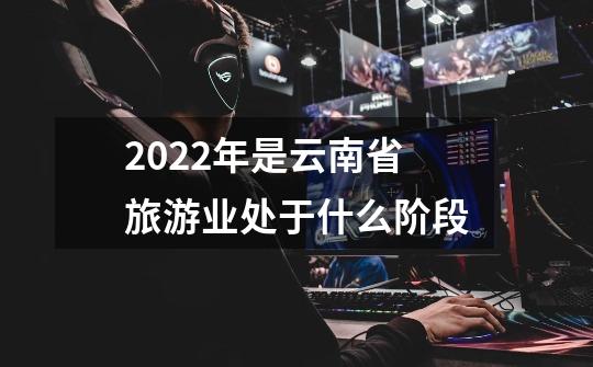 2022年是云南省旅游业处于什么阶段-第1张-游戏资讯-一震网