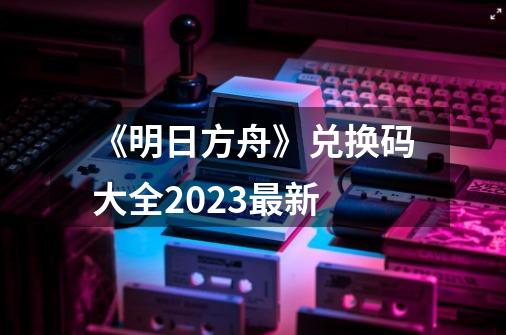 《明日方舟》兑换码大全2023最新-第1张-游戏资讯-一震网