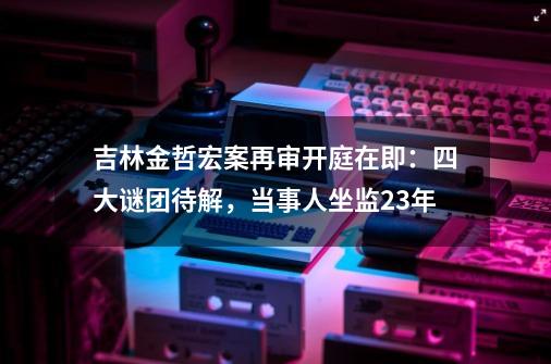 吉林金哲宏案再审开庭在即：四大谜团待解，当事人坐监23年-第1张-游戏资讯-一震网