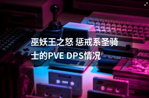 巫妖王之怒 惩戒系圣骑士的PVE DPS情况-第1张-游戏资讯-一震网