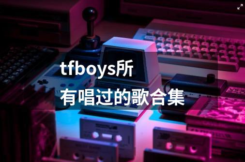 tfboys所有唱过的歌合集-第1张-游戏资讯-一震网