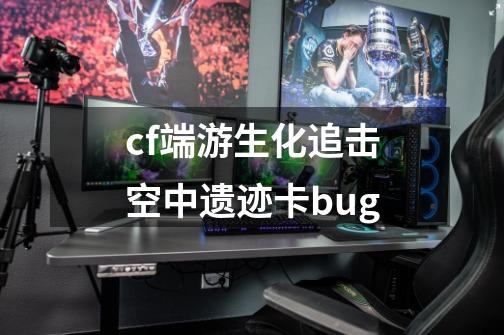 cf端游生化追击空中遗迹卡bug-第1张-游戏资讯-一震网