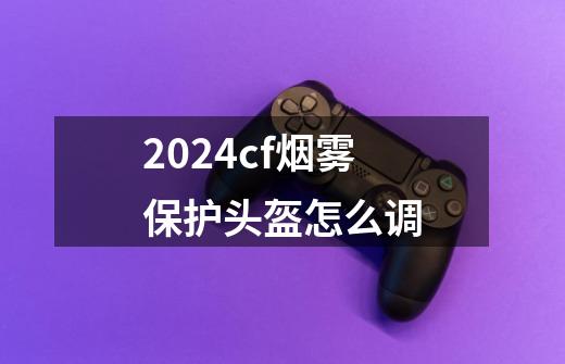 2024cf烟雾保护头盔怎么调-第1张-游戏资讯-一震网