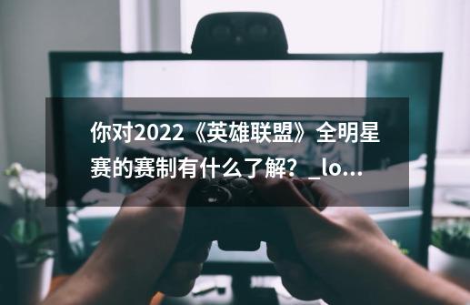 你对2022《英雄联盟》全明星赛的赛制有什么了解？_lol全明星赛程-第1张-游戏资讯-一震网