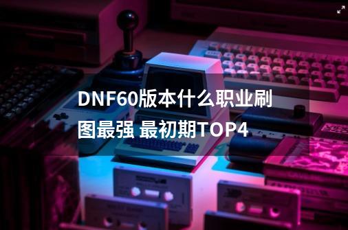 DNF60版本什么职业刷图最强 最初期TOP4-第1张-游戏资讯-一震网