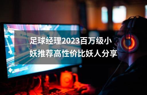 足球经理2023百万级小妖推荐高性价比妖人分享-第1张-游戏资讯-一震网