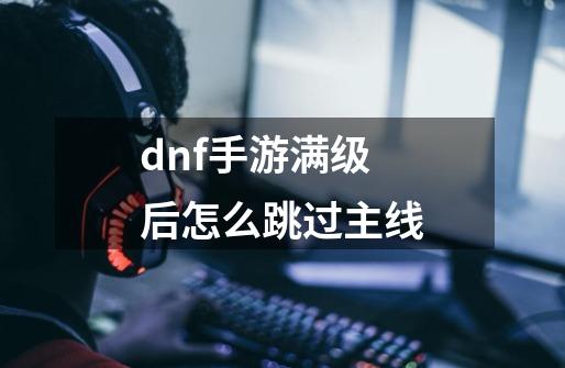 dnf手游满级后怎么跳过主线-第1张-游戏资讯-一震网