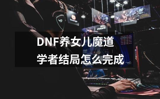 DNF养女儿魔道学者结局怎么完成-第1张-游戏资讯-一震网