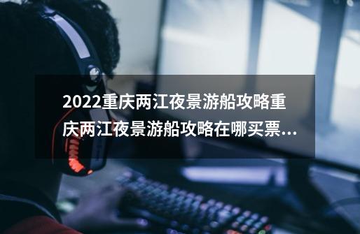 2022重庆两江夜景游船攻略重庆两江夜景游船攻略在哪买票_重庆游轮旅游攻略-第1张-游戏资讯-一震网