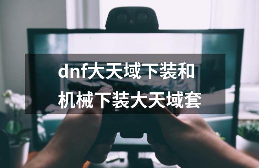 dnf大天域下装和机械下装大天域套-第1张-游戏资讯-一震网