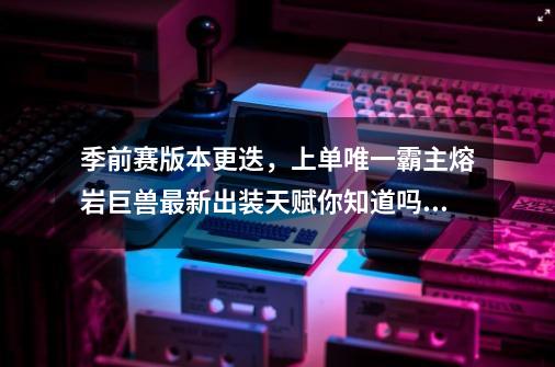 季前赛版本更迭，上单唯一霸主熔岩巨兽最新出装天赋你知道吗？-第1张-游戏资讯-一震网