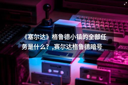 《塞尔达》格鲁德小镇的全部任务是什么？,赛尔达格鲁德暗号-第1张-游戏资讯-一震网