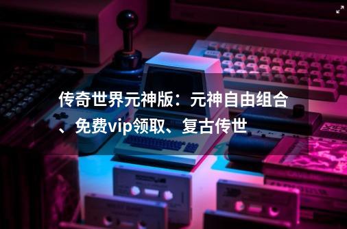 传奇世界元神版：元神自由组合、免费vip领取、复古传世...-第1张-游戏资讯-一震网