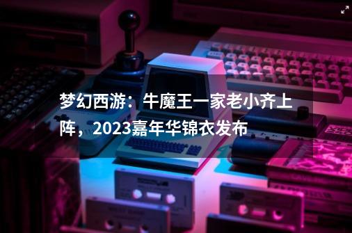 梦幻西游：牛魔王一家老小齐上阵，2023嘉年华锦衣发布-第1张-游戏资讯-一震网