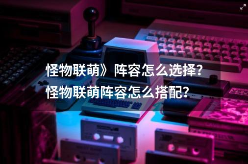 怪物联萌》阵容怎么选择？怪物联萌阵容怎么搭配？-第1张-游戏资讯-一震网