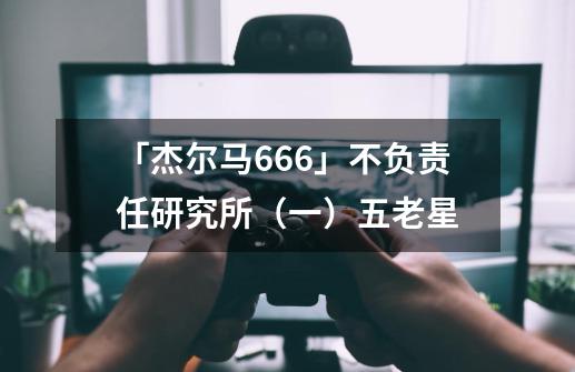 「杰尔马666」不负责任研究所（一）五老星-第1张-游戏资讯-一震网