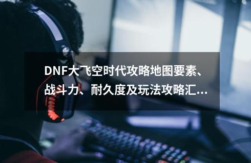 DNF大飞空时代攻略地图要素、战斗力、耐久度及玩法攻略汇总_dnf大飞空时代地图-第1张-游戏资讯-一震网