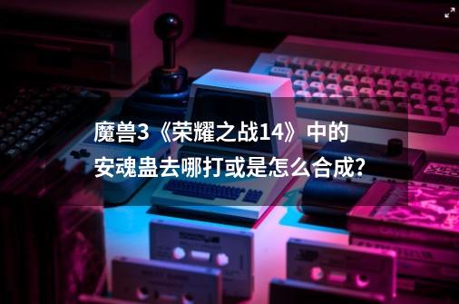 魔兽3《荣耀之战1.4》中的安魂蛊去哪打或是怎么合成？-第1张-游戏资讯-一震网