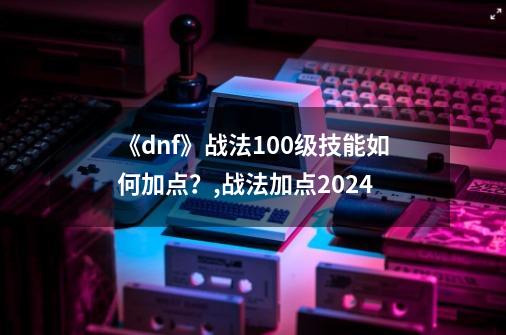 《dnf》战法100级技能如何加点？,战法加点2024-第1张-游戏资讯-一震网